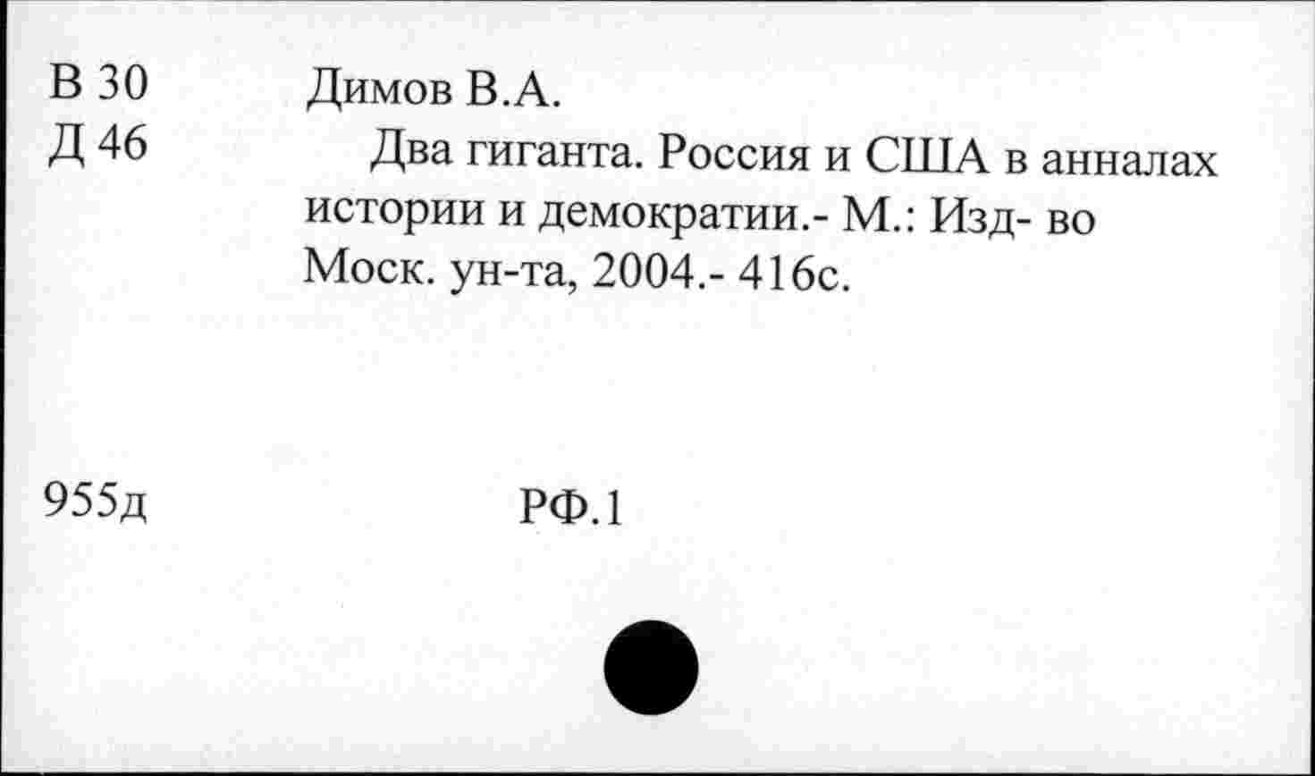 ﻿В 30 Д46	Димов В.А. Два гиганта. Россия и США в анналах истории и демократии.- М.: Изд- во Моск, ун-та, 2004,- 416с.
955д	РФ.1